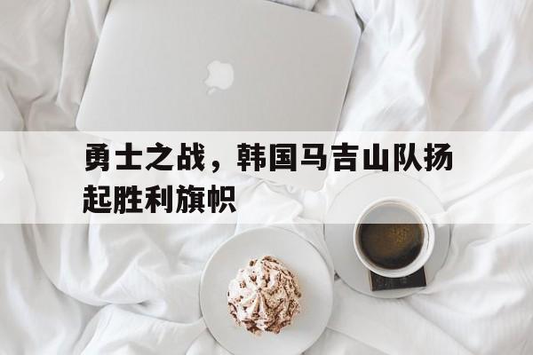 勇士之战，韩国马吉山队扬起胜利旗帜的简单介绍