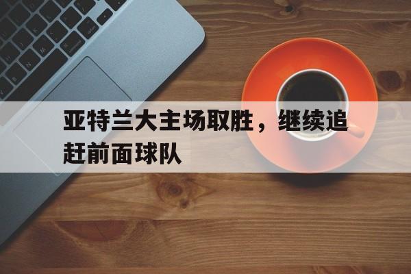 包含亚特兰大主场取胜，继续追赶前面球队的词条