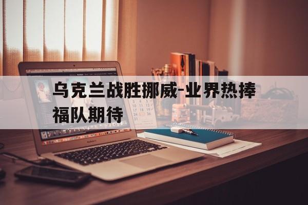 乌克兰战胜挪威-业界热捧福队期待的简单介绍