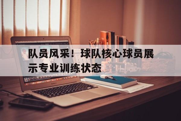 队员风采！球队核心球员展示专业训练状态的简单介绍