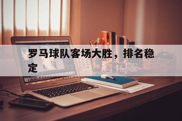 关于罗马球队客场大胜，排名稳定的信息
