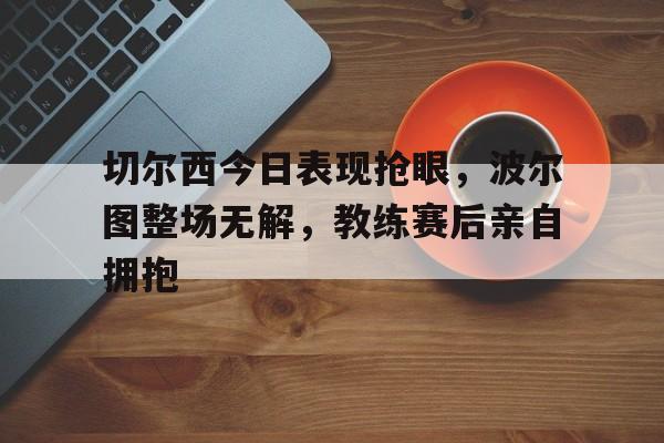 切尔西今日表现抢眼，波尔图整场无解，教练赛后亲自拥抱