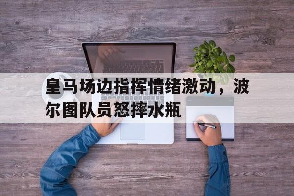 皇马场边指挥情绪激动，波尔图队员怒摔水瓶