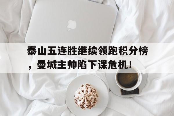 泰山五连胜继续领跑积分榜，曼城主帅陷下课危机！