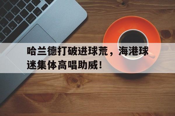 哈兰德打破进球荒，海港球迷集体高唱助威！
